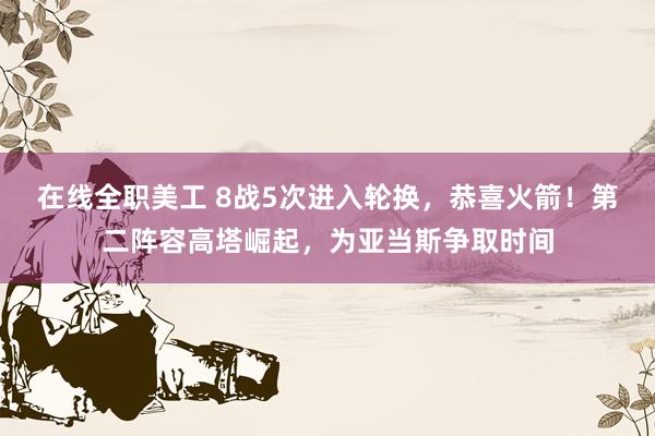 在线全职美工 8战5次进入轮换，恭喜火箭！第二阵容高塔崛起，为亚当斯争取时间